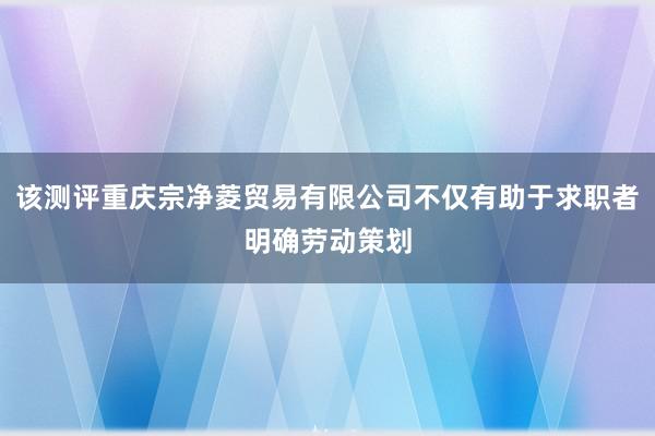 该测评重庆宗净菱贸易有限公司不仅有助于求职者明确劳动策划