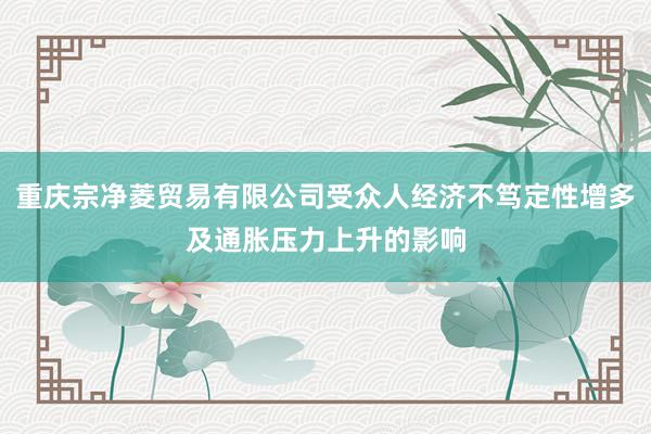 重庆宗净菱贸易有限公司受众人经济不笃定性增多及通胀压力上升的影响